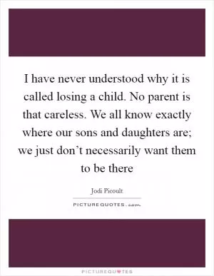 I have never understood why it is called losing a child. No parent is that careless. We all know exactly where our sons and daughters are; we just don’t necessarily want them to be there Picture Quote #1