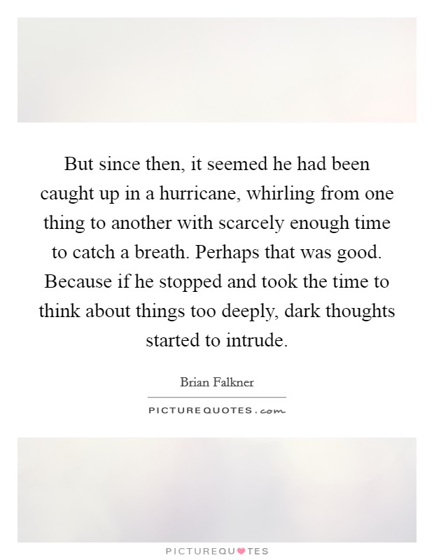 But since then, it seemed he had been caught up in a hurricane, whirling from one thing to another with scarcely enough time to catch a breath. Perhaps that was good. Because if he stopped and took the time to think about things too deeply, dark thoughts started to intrude Picture Quote #1