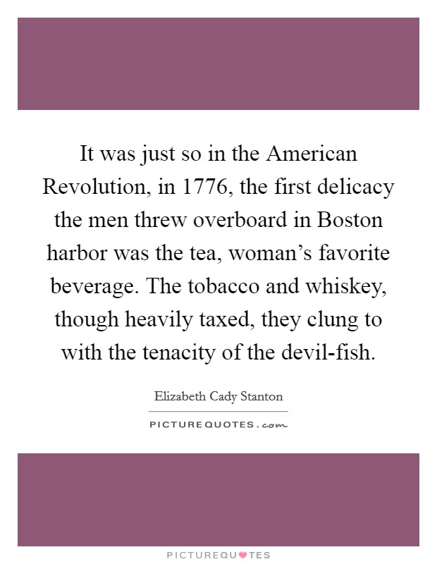 It was just so in the American Revolution, in 1776, the first delicacy the men threw overboard in Boston harbor was the tea, woman's favorite beverage. The tobacco and whiskey, though heavily taxed, they clung to with the tenacity of the devil-fish Picture Quote #1