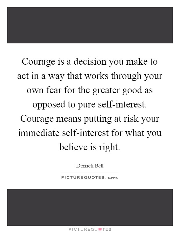 Courage is a decision you make to act in a way that works through your own fear for the greater good as opposed to pure self-interest. Courage means putting at risk your immediate self-interest for what you believe is right Picture Quote #1