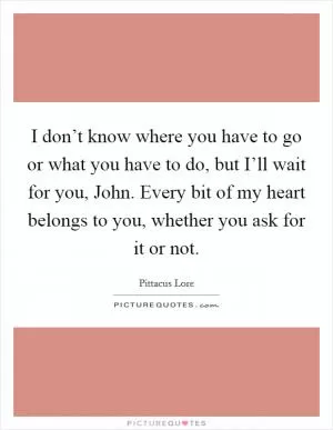 I don’t know where you have to go or what you have to do, but I’ll wait for you, John. Every bit of my heart belongs to you, whether you ask for it or not Picture Quote #1