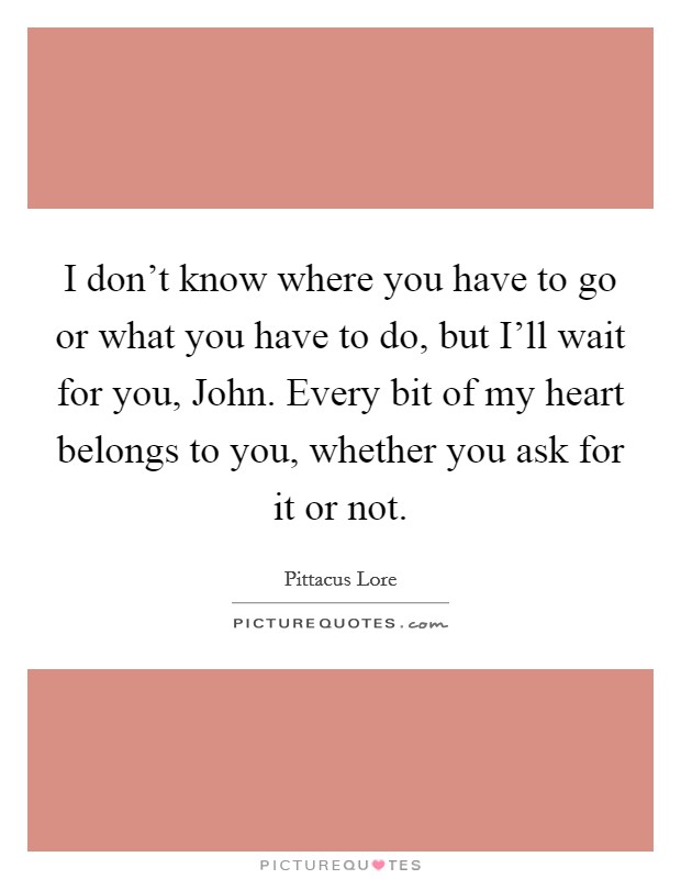 I don't know where you have to go or what you have to do, but I'll wait for you, John. Every bit of my heart belongs to you, whether you ask for it or not Picture Quote #1