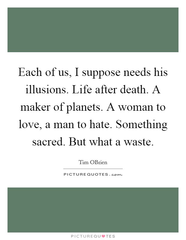 Each of us, I suppose needs his illusions. Life after death. A maker of planets. A woman to love, a man to hate. Something sacred. But what a waste Picture Quote #1