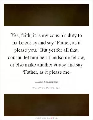 Yes, faith; it is my cousin’s duty to make curtsy and say ‘Father, as it please you.’ But yet for all that, cousin, let him be a handsome fellow, or else make another curtsy and say ‘Father, as it please me Picture Quote #1
