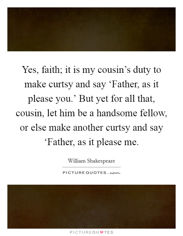Yes, faith; it is my cousin's duty to make curtsy and say ‘Father, as it please you.' But yet for all that, cousin, let him be a handsome fellow, or else make another curtsy and say ‘Father, as it please me Picture Quote #1