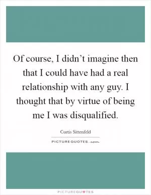 Of course, I didn’t imagine then that I could have had a real relationship with any guy. I thought that by virtue of being me I was disqualified Picture Quote #1