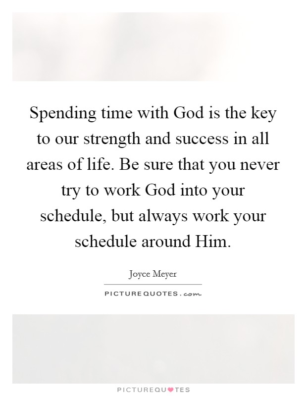 Spending time with God is the key to our strength and success in all areas of life. Be sure that you never try to work God into your schedule, but always work your schedule around Him Picture Quote #1