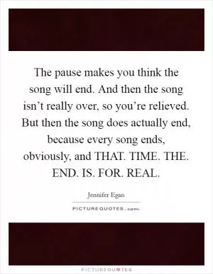 The pause makes you think the song will end. And then the song isn’t really over, so you’re relieved. But then the song does actually end, because every song ends, obviously, and THAT. TIME. THE. END. IS. FOR. REAL Picture Quote #1