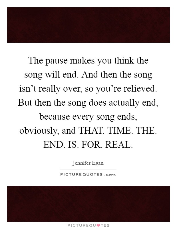 The pause makes you think the song will end. And then the song isn't really over, so you're relieved. But then the song does actually end, because every song ends, obviously, and THAT. TIME. THE. END. IS. FOR. REAL Picture Quote #1