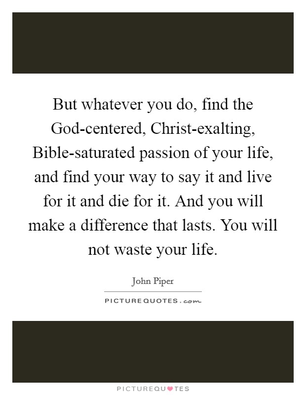 But whatever you do, find the God-centered, Christ-exalting, Bible-saturated passion of your life, and find your way to say it and live for it and die for it. And you will make a difference that lasts. You will not waste your life Picture Quote #1