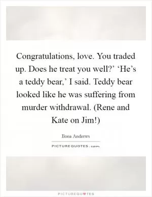 Congratulations, love. You traded up. Does he treat you well?’ ‘He’s a teddy bear,’ I said. Teddy bear looked like he was suffering from murder withdrawal. (Rene and Kate on Jim!) Picture Quote #1