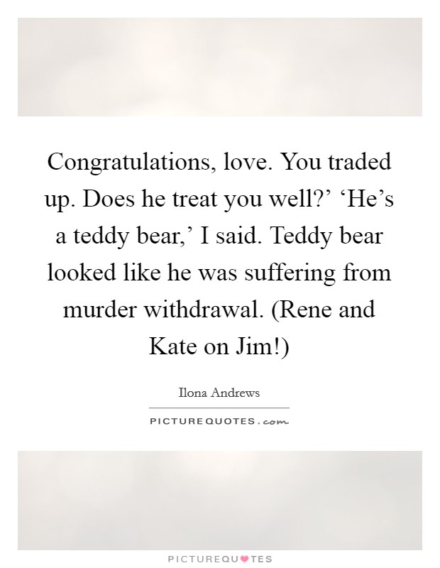 Congratulations, love. You traded up. Does he treat you well?' ‘He's a teddy bear,' I said. Teddy bear looked like he was suffering from murder withdrawal. (Rene and Kate on Jim!) Picture Quote #1