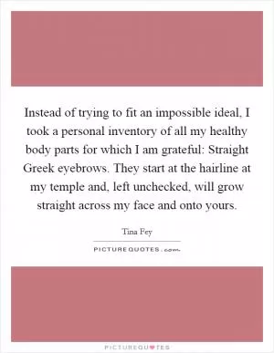 Instead of trying to fit an impossible ideal, I took a personal inventory of all my healthy body parts for which I am grateful: Straight Greek eyebrows. They start at the hairline at my temple and, left unchecked, will grow straight across my face and onto yours Picture Quote #1