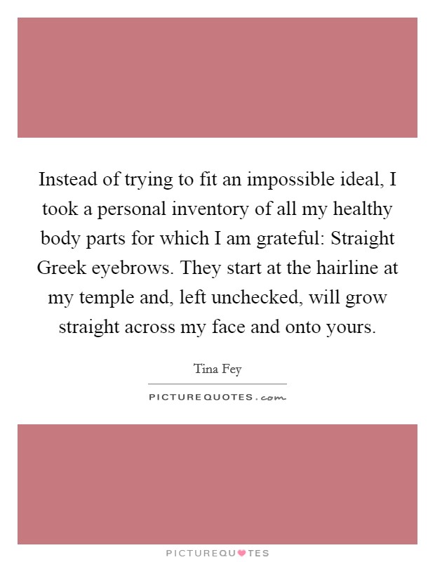 Instead of trying to fit an impossible ideal, I took a personal inventory of all my healthy body parts for which I am grateful: Straight Greek eyebrows. They start at the hairline at my temple and, left unchecked, will grow straight across my face and onto yours Picture Quote #1