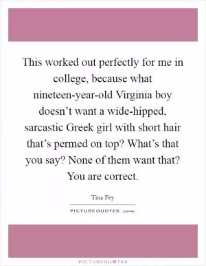 This worked out perfectly for me in college, because what nineteen-year-old Virginia boy doesn’t want a wide-hipped, sarcastic Greek girl with short hair that’s permed on top? What’s that you say? None of them want that? You are correct Picture Quote #1