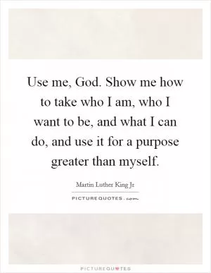 Use me, God. Show me how to take who I am, who I want to be, and what I can do, and use it for a purpose greater than myself Picture Quote #1