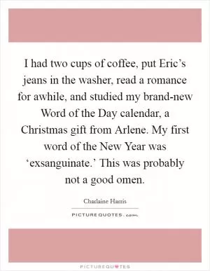 I had two cups of coffee, put Eric’s jeans in the washer, read a romance for awhile, and studied my brand-new Word of the Day calendar, a Christmas gift from Arlene. My first word of the New Year was ‘exsanguinate.’ This was probably not a good omen Picture Quote #1