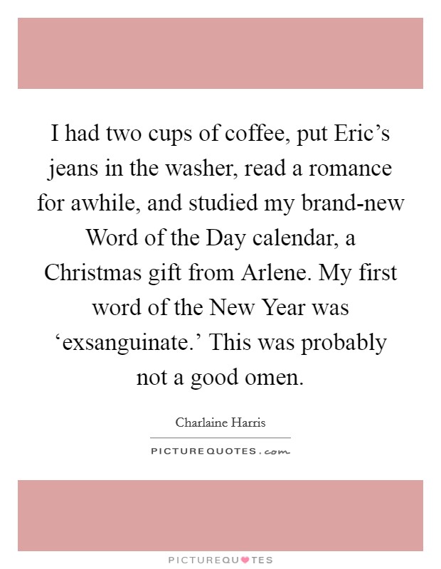 I had two cups of coffee, put Eric's jeans in the washer, read a romance for awhile, and studied my brand-new Word of the Day calendar, a Christmas gift from Arlene. My first word of the New Year was ‘exsanguinate.' This was probably not a good omen Picture Quote #1