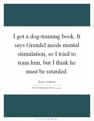 I got a dog-training book. It says Grendel needs mental stimulation, so I tried to train him, but I think he must be retarded Picture Quote #1
