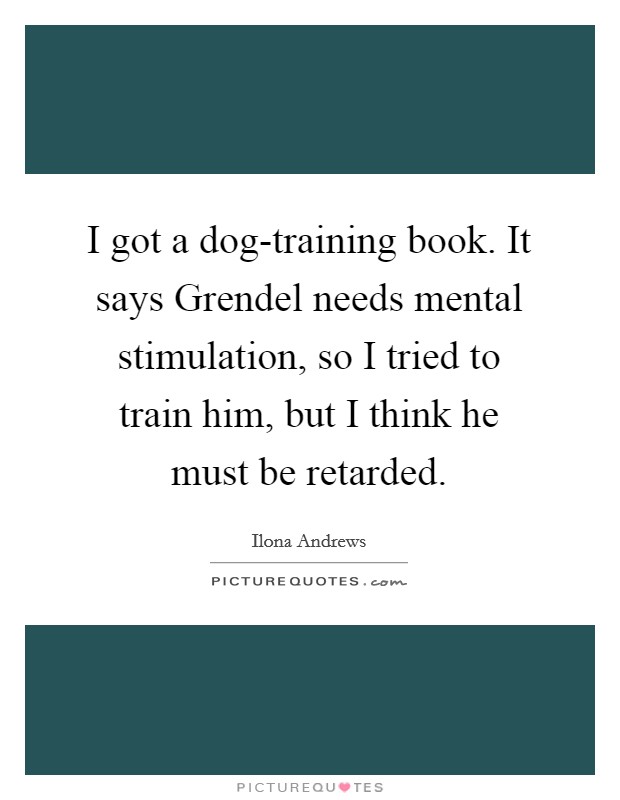 I got a dog-training book. It says Grendel needs mental stimulation, so I tried to train him, but I think he must be retarded Picture Quote #1