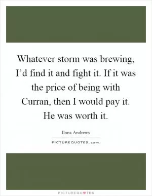 Whatever storm was brewing, I’d find it and fight it. If it was the price of being with Curran, then I would pay it. He was worth it Picture Quote #1