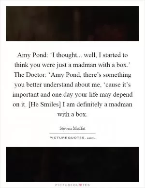 Amy Pond: ‘I thought... well, I started to think you were just a madman with a box.’ The Doctor: ‘Amy Pond, there’s something you better understand about me, ‘cause it’s important and one day your life may depend on it. [He Smiles] I am definitely a madman with a box Picture Quote #1