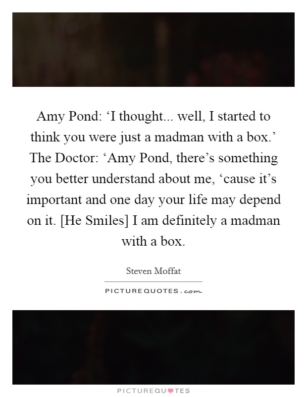Amy Pond: ‘I thought... well, I started to think you were just a madman with a box.' The Doctor: ‘Amy Pond, there's something you better understand about me, ‘cause it's important and one day your life may depend on it. [He Smiles] I am definitely a madman with a box Picture Quote #1