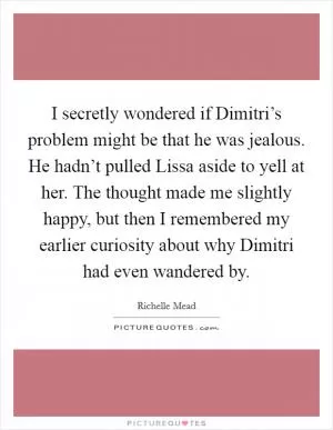 I secretly wondered if Dimitri’s problem might be that he was jealous. He hadn’t pulled Lissa aside to yell at her. The thought made me slightly happy, but then I remembered my earlier curiosity about why Dimitri had even wandered by Picture Quote #1