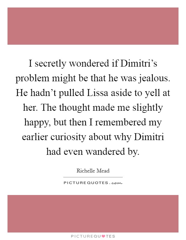 I secretly wondered if Dimitri's problem might be that he was jealous. He hadn't pulled Lissa aside to yell at her. The thought made me slightly happy, but then I remembered my earlier curiosity about why Dimitri had even wandered by Picture Quote #1
