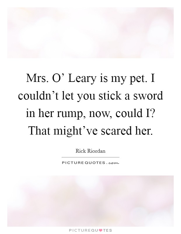 Mrs. O' Leary is my pet. I couldn't let you stick a sword in her rump, now, could I? That might've scared her Picture Quote #1