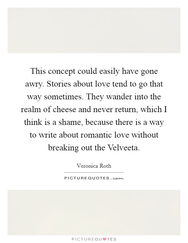 This concept could easily have gone awry. Stories about love tend to go that way sometimes. They wander into the realm of cheese and never return, which I think is a shame, because there is a way to write about romantic love without breaking out the Velveeta Picture Quote #1