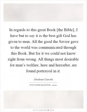 In regards to this great Book [the Bible], I have but to say it is the best gift God has given to man. All the good the Savior gave to the world was communicated through this Book. But for it we could not know right from wrong. All things most desirable for man’s welfare, here and hereafter, are found portrayed in it Picture Quote #1