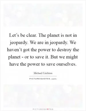 Let’s be clear. The planet is not in jeopardy. We are in jeopardy. We haven’t got the power to destroy the planet - or to save it. But we might have the power to save ourselves Picture Quote #1