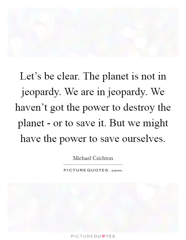 Let's be clear. The planet is not in jeopardy. We are in jeopardy. We haven't got the power to destroy the planet - or to save it. But we might have the power to save ourselves Picture Quote #1