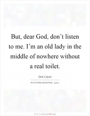 But, dear God, don’t listen to me. I’m an old lady in the middle of nowhere without a real toilet Picture Quote #1