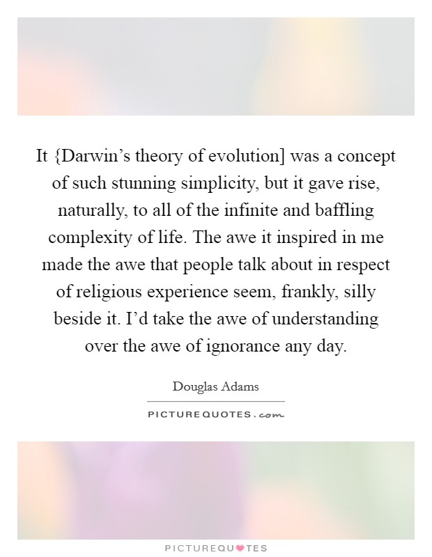 It {Darwin's theory of evolution] was a concept of such stunning simplicity, but it gave rise, naturally, to all of the infinite and baffling complexity of life. The awe it inspired in me made the awe that people talk about in respect of religious experience seem, frankly, silly beside it. I'd take the awe of understanding over the awe of ignorance any day Picture Quote #1