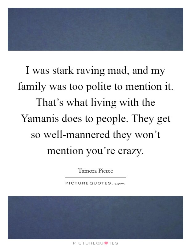 I was stark raving mad, and my family was too polite to mention it. That's what living with the Yamanis does to people. They get so well-mannered they won't mention you're crazy Picture Quote #1