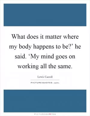 What does it matter where my body happens to be?’ he said. ‘My mind goes on working all the same Picture Quote #1
