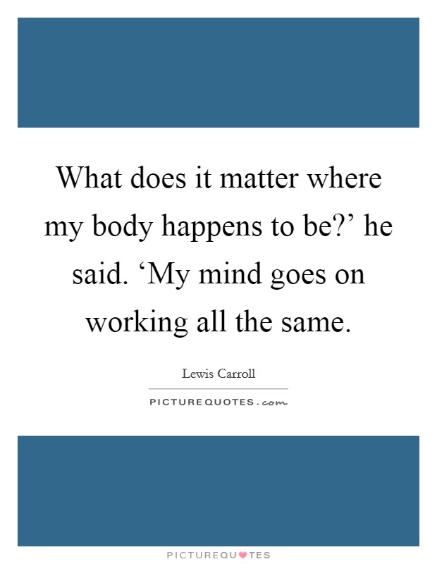 What does it matter where my body happens to be?' he said. ‘My mind goes on working all the same Picture Quote #1