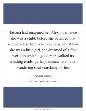 Tatiana had imagined her Alexander since she was a child, before she believed that someone like him was even possible. When she was a little girl, she dreamed of a fine world in which a good man walked its winding roads, perhaps somewhere in his wandering soul searching for her Picture Quote #1