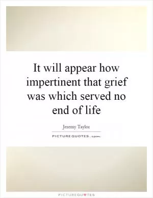 It will appear how impertinent that grief was which served no end of life Picture Quote #1