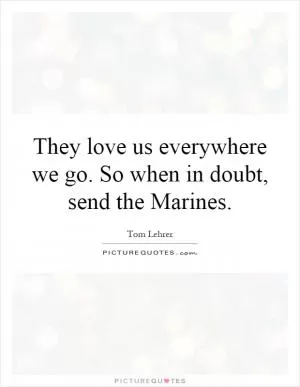 They love us everywhere we go. So when in doubt, send the Marines Picture Quote #1