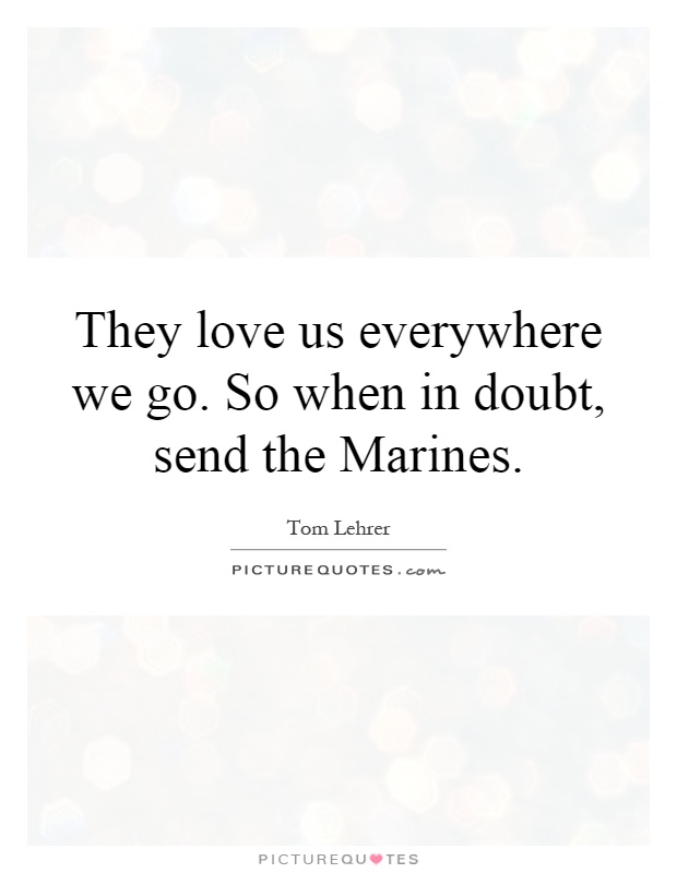 They love us everywhere we go. So when in doubt, send the Marines Picture Quote #1