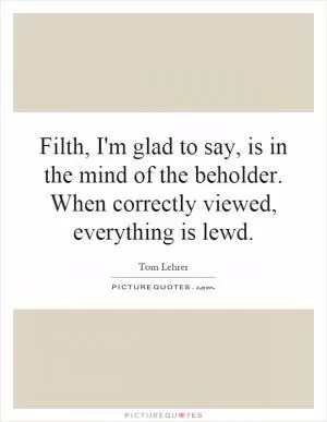Filth, I'm glad to say, is in the mind of the beholder. When correctly viewed, everything is lewd Picture Quote #1