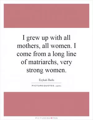 I grew up with all mothers, all women. I come from a long line of matriarchs, very strong women Picture Quote #1