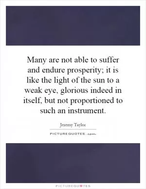 Many are not able to suffer and endure prosperity; it is like the light of the sun to a weak eye, glorious indeed in itself, but not proportioned to such an instrument Picture Quote #1
