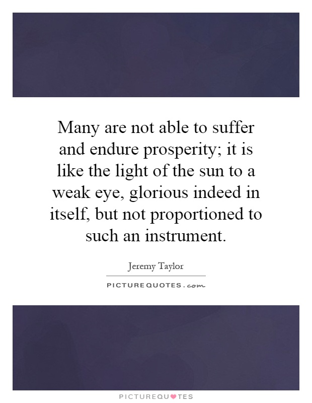 Many are not able to suffer and endure prosperity; it is like the light of the sun to a weak eye, glorious indeed in itself, but not proportioned to such an instrument Picture Quote #1