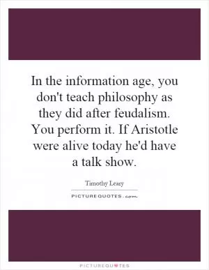 In the information age, you don't teach philosophy as they did after feudalism. You perform it. If Aristotle were alive today he'd have a talk show Picture Quote #1