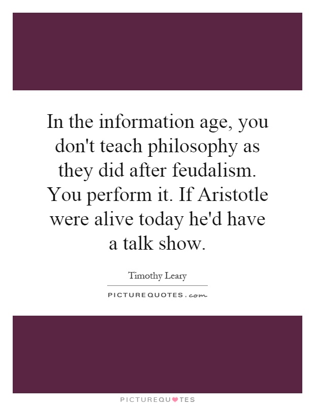 In the information age, you don't teach philosophy as they did after feudalism. You perform it. If Aristotle were alive today he'd have a talk show Picture Quote #1