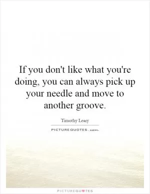 If you don't like what you're doing, you can always pick up your needle and move to another groove Picture Quote #1